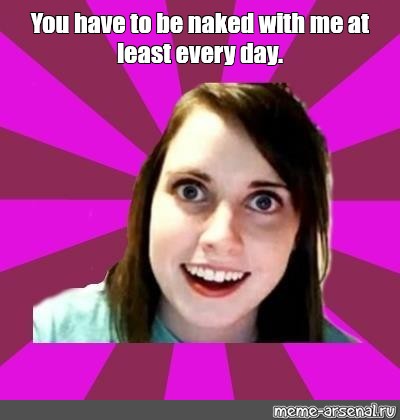 Meme You Have To Be Naked With Me At Least Every Day All