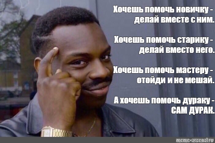 Вместо что делаешь. Хочешь помочь мастеру отойди и не мешай. Если хочешь помочь новичку. Помогаешь дураку сам дурак. Хочешь помочь новичку делай вместе с ним.