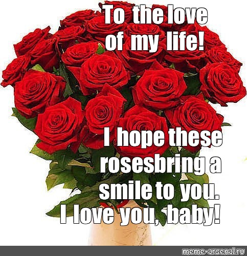 Meme To The Love Of My Life I Hope These Roses Bring A Smile To You I Love You Baby All Templates Meme Arsenal Com